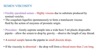 SEMEN VISCOSITY
• Freshly ejaculated semen – Highly viscous due to substrate produced by
seminal vesicles.
• The coagulum liquefies spontaneously to form a translucent viscous
fluid by the action of enzymes of prostatic origin.
• Procedure : Gently aspirate sample into a wide bore 5 ml plastic disposable
pipette – allow the semen to drop by gravity – observe the length of any thread.
• A normal sample leaves the pipette in small discrete drops.
• If the viscosity is abnormal – the drop will form a thread more than 2 cm long.
 
