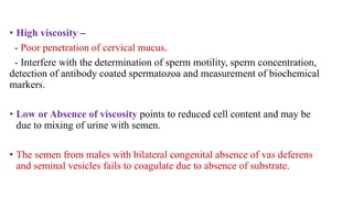 • High viscosity –
- Poor penetration of cervical mucus.
- Interfere with the determination of sperm motility, sperm concentration,
detection of antibody coated spermatozoa and measurement of biochemical
markers.
• Low or Absence of viscosity points to reduced cell content and may be
due to mixing of urine with semen.
• The semen from males with bilateral congenital absence of vas deferens
and seminal vesicles fails to coagulate due to absence of substrate.
 