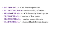 • POLYSPERMIA = > 200 millions sperms / ml
• ASTHENOSPERMIA = reduced motility of sperms
• TERATOSPERMIA = > 4 % abnormally formed sperms
• NECROSPERMIA = presence of dead sperms
• CRYPTOSPERMIA = very few sperms detectable
• GLOBOSPERMIA = only round headed sperms detected
 