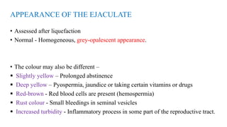 APPEARANCE OF THE EJACULATE
• Assessed after liquefaction
• Normal - Homogeneous, grey-opalescent appearance.
• The colour may also be different –
 Slightly yellow – Prolonged abstinence
 Deep yellow – Pyospermia, jaundice or taking certain vitamins or drugs
 Red-brown - Red blood cells are present (hemospermia)
 Rust colour - Small bleedings in seminal vesicles
 Increased turbidity - Inflammatory process in some part of the reproductive tract.
 