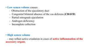 • Low semen volume causes:
– Obstruction of the ejaculatory duct
– Congenital bilateral absence of the vas deferens (CBAVD)
– Partial retrograde ejaculation
– Androgen deficiency
– Incomplete collection
• High semen volume
– may reflect active exudation in cases of active inflammation of the
accessory organs.
 