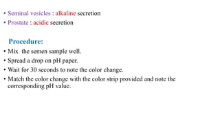 • Seminal vesicles : alkaline secretion
• Prostate : acidic secretion
Procedure:
• Mix the semen sample well.
• Spread a drop on pH paper.
• Wait for 30 seconds to note the color change.
• Match the color change with the color strip provided and note the
corresponding pH value.
 