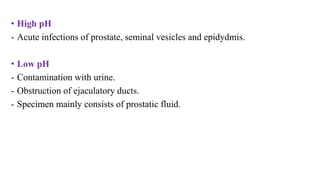 • High pH
- Acute infections of prostate, seminal vesicles and epidydmis.
• Low pH
- Contamination with urine.
- Obstruction of ejaculatory ducts.
- Specimen mainly consists of prostatic fluid.
 