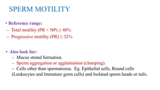 SPERM MOTILITY
• Reference range:
– Total motility (PR + NP) ≥ 40%
– Progressive motility (PR) ≥ 32%
• Also look for:
– Mucus strand formation.
– Sperm aggregation or agglutination (clumping).
– Cells other than spermatozoa. Eg. Epithelial cells, Round cells
(Leukocytes and Immature germ cells) and Isolated sperm heads or tails.
 