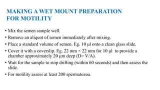 • Mix the semen sample well.
• Remove an aliquot of semen immediately after mixing.
• Place a standard volume of semen. Eg. 10 μl onto a clean glass slide.
• Cover it with a coverslip. Eg. 22 mm × 22 mm for 10 μl to provide a
chamber approximately 20 μm deep (D= V/A).
• Wait for the sample to stop drifting (within 60 seconds) and then assess the
slide.
• For motility assess at least 200 spermatozoa.
MAKING A WET MOUNT PREPARATION
FOR MOTILITY
 