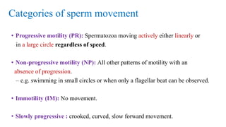 Categories of sperm movement
• Progressive motility (PR): Spermatozoa moving actively either linearly or
in a large circle regardless of speed.
• Non-progressive motility (NP): All other patterns of motility with an
absence of progression.
– e.g. swimming in small circles or when only a flagellar beat can be observed.
• Immotility (IM): No movement.
• Slowly progressive : crooked, curved, slow forward movement.
 