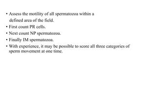 • Assess the motility of all spermatozoa within a
defined area of the field.
• First count PR cells.
• Next count NP spermatozoa.
• Finally IM spermatozoa.
• With experience, it may be possible to score all three categories of
sperm movement at one time.
 