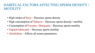 HABITUAL FACTORS AFFECTING SPERM DENSITY /
MOTILITY
• High intake of Soya – Decrease sperm density
• High consumption of Tobacco – Decrease sperm density / motility
• Consumption of Cocaine / Marijuana – Decrease sperm motility
• Vaginal lubricants – Decrease sperm motility
• Alcoholism – Affects all semen parameters.
 
