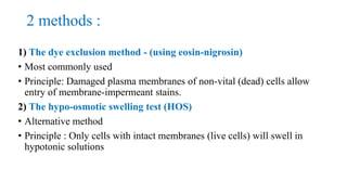 2 methods :
1) The dye exclusion method - (using eosin-nigrosin)
• Most commonly used
• Principle: Damaged plasma membranes of non-vital (dead) cells allow
entry of membrane-impermeant stains.
2) The hypo-osmotic swelling test (HOS)
• Alternative method
• Principle : Only cells with intact membranes (live cells) will swell in
hypotonic solutions
 
