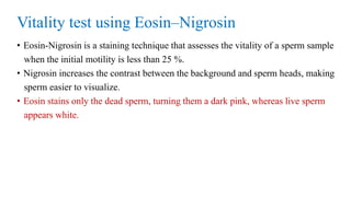 Vitality test using Eosin–Nigrosin
• Eosin-Nigrosin is a staining technique that assesses the vitality of a sperm sample
when the initial motility is less than 25 %.
• Nigrosin increases the contrast between the background and sperm heads, making
sperm easier to visualize.
• Eosin stains only the dead sperm, turning them a dark pink, whereas live sperm
appears white.
 