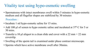 Vitality test using hypo-osmotic swelling
• Spermatozoa with intact membranes swell within 5 minutes in hypo-osmotic
medium and all flagellar shapes are stabilized by 30 minutes
Procedure :
• Incubate 1 ml hypo-osmotic saline for 15 mins.
• Add 100 μl of semen to hypo osmotic saline and incubated at 370 C for 5 or
30 mins.
• Transfer a 10 μl aliquot to a clean slide and cover with a 22 mm × 22 mm
coverslip.
• Swelling of the sperm tail is examined under phase contrast microscope.
• Sperms which have active membrane swell after 30mins.
 