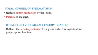 TOTAL NUMBER OF SPERMATOZOA
• Reflects sperm production by the testes.
• Patency of the duct.
TOTAL FLUID VOLUME (ACCESSORY GLANDS)
• Reflects the secretory activity of the glands which is important for
proper sperm function.
 