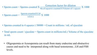 • Sperm count = Sperms counted X
Correction factor for dilution
No.of squares counted X Volume of 1 square
X 1000
• Sperm count =
Sperm counted X 20
4 X 0.1
X 1000
• Sperms counted in 4 squares ╳ 50000 = Count in millions / mL of ejaculate
• Total sperm count / ejaculate = Sperm count in millions/mL╳ Volume of the ejaculate
in mL
• Oligospermia or Azoospermia can result from many endocrine and obstructive
causes and need to be interpreted along with basal testosterone , LH and FSH
levels.
 