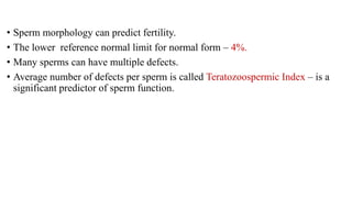 • Sperm morphology can predict fertility.
• The lower reference normal limit for normal form – 4%.
• Many sperms can have multiple defects.
• Average number of defects per sperm is called Teratozoospermic Index – is a
significant predictor of sperm function.
 