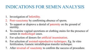 INDICATIONS FOR SEMEN ANALYSIS
1. Investigation of Infertility.
2. Post-vasectomy by confirming absence of sperm.
3. To support or disprove a denial of paternity on the ground of
sterility.
4. To examine vaginal secretions or clothing stains for the presence of
semen in medicolegal cases.
5. For selection of donors for artificial insemination.
6. For selection of assisted reproductive techniques. Eg. In vitro
fertilization, Gamete intrafallopian transfer technique.
7. After reversal of vasectomy to confirm the success of procedure.
 
