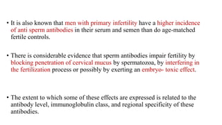 • It is also known that men with primary infertility have a higher incidence
of anti sperm antibodies in their serum and semen than do age-matched
fertile controls.
• There is considerable evidence that sperm antibodies impair fertility by
blocking penetration of cervical mucus by spermatozoa, by interfering in
the fertilization process or possibly by exerting an embryo- toxic effect.
• The extent to which some of these effects are expressed is related to the
antibody level, immunoglobulin class, and regional specificity of these
antibodies.
 