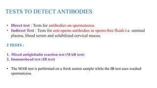 TESTS TO DETECT ANTIBODIES
• Direct test : Tests for antibodies on spermatozoa.
• Indirect Test : Tests for anti-sperm antibodies in sperm-free fluids i.e. seminal
plasma, blood serum and solubilized cervical mucus.
2 TESTS :
1. Mixed antiglobulin reaction test (MAR test)
2. Immunobead test (IB test)
• The MAR test is performed on a fresh semen sample while the IB test uses washed
spermatozoa.
 