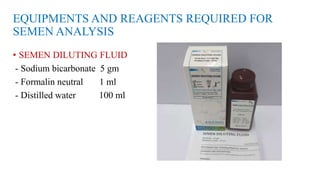EQUIPMENTS AND REAGENTS REQUIRED FOR
SEMEN ANALYSIS
• SEMEN DILUTING FLUID
- Sodium bicarbonate 5 gm
- Formalin neutral 1 ml
- Distilled water 100 ml
 