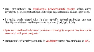 • The Immunobeads are microscopic polyacrylamide spheres which carry
covalently bound rabbit antibodies directed against human Immunoglobulins.
• By using beads coated with Ig class specific second antibodies one can
identify the different antibody classes involved (IgG, IgA, IgM).
• IgAs are considered to be more detrimental than IgGs to sperm function and is
associated with poor prognosis.
• Immunologic infertility secondary to vasectomy shows predominance of IgG.
 