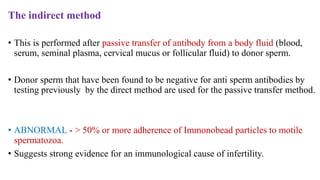 The indirect method
• This is performed after passive transfer of antibody from a body fluid (blood,
serum, seminal plasma, cervical mucus or follicular fluid) to donor sperm.
• Donor sperm that have been found to be negative for anti sperm antibodies by
testing previously by the direct method are used for the passive transfer method.
• ABNORMAL - > 50% or more adherence of Immonobead particles to motile
spermatozoa.
• Suggests strong evidence for an immunological cause of infertility.
 