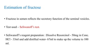 Estimation of fructose
• Fructose in semen reflects the secretory function of the seminal vesicles.
• Test used – Seliwanoff’s test.
• Seliwanoff’s reagent preparation : Dissolve Resorcinol - 50mg in Conc.
HCl - 33ml and add distilled water- 67ml to make up the volume to 100
ml.
 