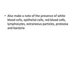 • Also make a note of the presence of white
blood cells, epithelial cells, red blood cells,
lymphocytes, extraneous particles, protozoa
and bacteria
 