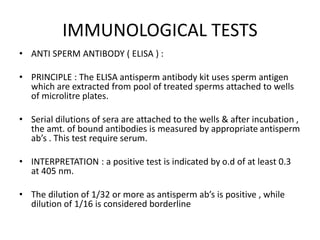 IMMUNOLOGICAL TESTS
• ANTI SPERM ANTIBODY ( ELISA ) :
• PRINCIPLE : The ELISA antisperm antibody kit uses sperm antigen
which are extracted from pool of treated sperms attached to wells
of microlitre plates.
• Serial dilutions of sera are attached to the wells & after incubation ,
the amt. of bound antibodies is measured by appropriate antisperm
ab’s . This test require serum.
• INTERPRETATION : a positive test is indicated by o.d of at least 0.3
at 405 nm.
• The dilution of 1/32 or more as antisperm ab’s is positive , while
dilution of 1/16 is considered borderline
 
