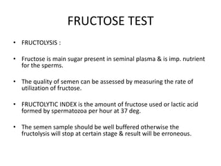 FRUCTOSE TEST
• FRUCTOLYSIS :
• Fructose is main sugar present in seminal plasma & is imp. nutrient
for the sperms.
• The quality of semen can be assessed by measuring the rate of
utilization of fructose.
• FRUCTOLYTIC INDEX is the amount of fructose used or lactic acid
formed by spermatozoa per hour at 37 deg.
• The semen sample should be well buffered otherwise the
fructolysis will stop at certain stage & result will be erroneous.
 