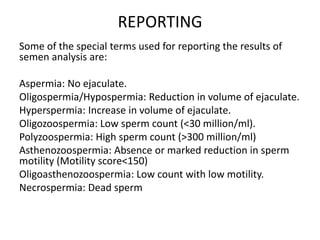 REPORTING
Some of the special terms used for reporting the results of
semen analysis are:
Aspermia: No ejaculate.
Oligospermia/Hypospermia: Reduction in volume of ejaculate.
Hyperspermia: Increase in volume of ejaculate.
Oligozoospermia: Low sperm count (<30 million/ml).
Polyzoospermia: High sperm count (>300 million/ml)
Asthenozoospermia: Absence or marked reduction in sperm
motility (Motility score<150)
Oligoasthenozoospermia: Low count with low motility.
Necrospermia: Dead sperm
 