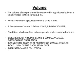 Volume
• The volume of sample should be measured in a graduated tube or a
small cylinder to the nearest 0.1 ml.
• Normal volume of ejaculate semen is 1.5 to 4.5 ml.
• If the volume of semen is below 1.5 ml , it is LOW VOLUME.
• Conditions which can lead to hypospermia or decreased volume are
• 1)DISORDERS OF PROSTATE GLAND & SEMINAL VESICLES.
2)RETROGRADE EJACULATION
• 3)CONGENITAL ABSENCE OF PROSTATE OR SEMINAL VESICLES.
4)OCCLUSION OF THE EJACULATORY DUCT
• 5)REPEATED SAMPLE COLLECTION.
 