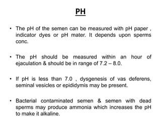 PH
• The pH of the semen can be measured with pH paper ,
indicator dyes or pH mater. It depends upon sperms
conc.
• The pH should be measured within an hour of
ejaculation & should be in range of 7.2 – 8.0.
• If pH is less than 7.0 , dysgenesis of vas deferens,
seminal vesicles or epididymis may be present.
• Bacterial contaminated semen & semen with dead
sperms may produce ammonia which increases the pH
to make it alkaline.
 
