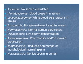  Aspermia: No semen ejaculated
 Hematospermia: Blood present in semen
 Leucocytospermia: White blood cells present in
semen
 Azospermia: No spermatozoa found in semen
 Normospermia: Normal semen parameters
 Oligospermia: Low sperm concentration
 Asthenospermia: Poor motility and/or forward
progression
 Teratospermia: Reduced percentage of
morphologicall normal sperm
 Necrospermia: No live sperm in semen
 