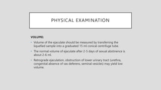 PHYSICAL EXAMINATION
VOLUME:
• Volume of the ejaculate should be measured by transferring the
liquefied sample into a graduated 15 ml conical centrifuge tube.
• The normal volume of ejaculate after 2-5 days of sexual abstinence is
about 2-6 ml.
• Retrograde ejaculation, obstruction of lower urinary tract (urethra,
congenital absence of vas deferens, seminal vesicles) may yield low
volume.
 
