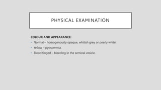 PHYSICAL EXAMINATION
COLOUR AND APPEARANCE:
• Normal – homogenously opaque, whitish grey or pearly white.
• Yellow – pyospermia.
• Blood tinged – bleeding in the seminal vesicle.
 