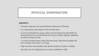 PHYSICAL EXAMINATION
VISCOSITY:
• Viscosity measures the seminal fluid’s resistance to flowing.
• It is measured by the length of the ‘thread-lines.’
• It can be estimated by using a glass rod and observing the length of
thread that forms on withdrawal and using a Pasteur pipette, expelling
the semen drop by drop.
• A normal sample leaves small, discrete drops; abnormal samples will
form threads more than 2 cm long.
• High viscosity may interfere with determinations of sperm motility.
• Viscosity can be categorized as normal, moderate or high.
 
