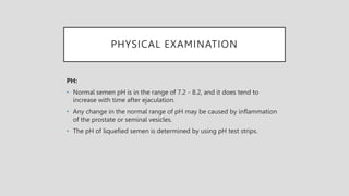 PHYSICAL EXAMINATION
PH:
• Normal semen pH is in the range of 7.2 - 8.2, and it does tend to
increase with time after ejaculation.
• Any change in the normal range of pH may be caused by inflammation
of the prostate or seminal vesicles.
• The pH of liquefied semen is determined by using pH test strips.
 