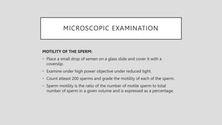 MICROSCOPIC EXAMINATION
MOTILITY OF THE SPERM:
• Place a small drop of semen on a glass slide and cover it with a
coverslip.
• Examine under high power objective under reduced light.
• Count atleast 200 sperms and grade the motility of each of the sperm.
• Sperm motility is the ratio of the number of motile sperm to total
number of sperm in a given volume and is expressed as a percentage.
 