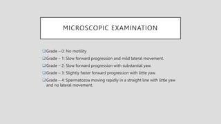 MICROSCOPIC EXAMINATION
Grade – 0: No motility
Grade – 1: Slow forward progression and mild lateral movement.
Grade – 2: Slow forward progression with substantial yaw.
Grade – 3: Slightly faster forward progression with little yaw.
Grade – 4: Spermatozoa moving rapidly in a straight line with little yaw
and no lateral movement.
 