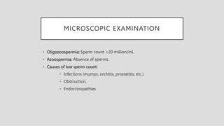 MICROSCOPIC EXAMINATION
• Oligozoospermia: Sperm count <20 million/ml.
• Azoospermia: Absence of sperms.
• Causes of low sperm count:
• Infections (mumps, orchitis, prostatitis, etc.)
• Obstruction,
• Endocrinopathies
 