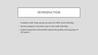 INTRODUCTION
• Problems with male semen account for 40% of all infertility.
• Semen analysis is the best way to test male infertility.
• It gives important information about the quality and quantity of
the sperm.
 