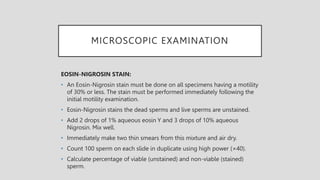 MICROSCOPIC EXAMINATION
EOSIN-NIGROSIN STAIN:
• An Eosin-Nigrosin stain must be done on all specimens having a motility
of 30% or less. The stain must be performed immediately following the
initial motility examination.
• Eosin-Nigrosin stains the dead sperms and live sperms are unstained.
• Add 2 drops of 1% aqueous eosin Y and 3 drops of 10% aqueous
Nigrosin. Mix well.
• Immediately make two thin smears from this mixture and air dry.
• Count 100 sperm on each slide in duplicate using high power (×40).
• Calculate percentage of viable (unstained) and non-viable (stained)
sperm.
 