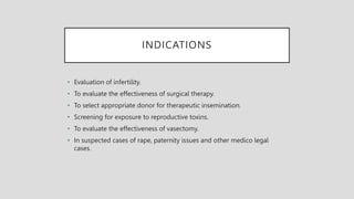 INDICATIONS
• Evaluation of infertility.
• To evaluate the effectiveness of surgical therapy.
• To select appropriate donor for therapeutic insemination.
• Screening for exposure to reproductive toxins.
• To evaluate the effectiveness of vasectomy.
• In suspected cases of rape, paternity issues and other medico legal
cases.
 