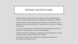 PATIENT INSTRUCTIONS
• Patient should be given clear and simple instructions explaining the
need for semen analysis and what is required for specimen collection.
• Patient should be informed about the importance of abstinence time.
Ejaculate must be collected after 3-5 days (but not more than 7 days) of
abstinence.
• Prior to sample collection, the patient must void and wash hands and
genitals to minimize the chances of contamination.
• Samples should be obtained by masturbation and collected in a sterile,
nontoxic plastic or glass wide-mouth container.
• All sample containers are labelled with adequate information to
eliminate any chances of error.
 