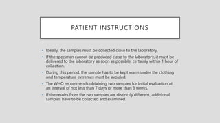 PATIENT INSTRUCTIONS
• Ideally, the samples must be collected close to the laboratory.
• If the specimen cannot be produced close to the laboratory, it must be
delivered to the laboratory as soon as possible, certainly within 1 hour of
collection.
• During this period, the sample has to be kept warm under the clothing
and temperature extremes must be avoided.
• The WHO recommends obtaining two samples for initial evaluation at
an interval of not less than 7 days or more than 3 weeks.
• If the results from the two samples are distinctly different, additional
samples have to be collected and examined.
 