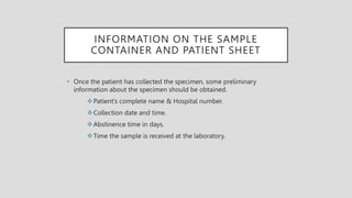 INFORMATION ON THE SAMPLE
CONTAINER AND PATIENT SHEET
• Once the patient has collected the specimen, some preliminary
information about the specimen should be obtained.
Patient’s complete name & Hospital number.
Collection date and time.
Abstinence time in days.
Time the sample is received at the laboratory.
 
