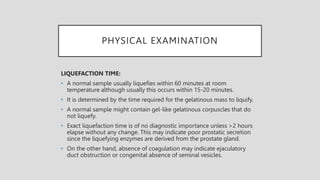 PHYSICAL EXAMINATION
LIQUEFACTION TIME:
• A normal sample usually liquefies within 60 minutes at room
temperature although usually this occurs within 15-20 minutes.
• It is determined by the time required for the gelatinous mass to liquify.
• A normal sample might contain gel-like gelatinous corpuscles that do
not liquefy.
• Exact liquefaction time is of no diagnostic importance unless >2 hours
elapse without any change. This may indicate poor prostatic secretion
since the liquefying enzymes are derived from the prostate gland.
• On the other hand, absence of coagulation may indicate ejaculatory
duct obstruction or congenital absence of seminal vesicles.
 