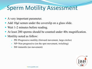 Sperm Motility Assessment
 A very important parameter.
 Add 10µl semen under the coverslip on a glass slide.
 Wait 1-2 minutes before reading.
 At least 200 sperms should be counted under 40x magnification.
 Motility noted as follow:
 PR=Progressive motility (forward movement, large circles)
 NP=Non progressive (on the spot movement, twitching)
 IM=immotile (no movement)
www.jaailab.com
 