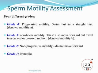 Four different grades:
 Grade 4: Progressive motility. Swim fast in a straight line.
(denoted motility a).
 Grade 3: non-linear motility: These also move forward but travel
in a curved or crooked motion. (denoted motility b).
 Grade 2: Non-progressive motility - do not move forward
 Grade 1: Immotile.
Sperm Motility Assessment
www.jaailab.com
 