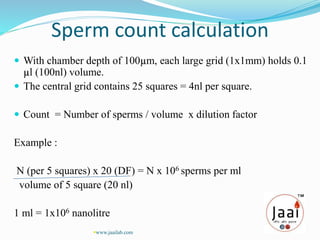 Sperm count calculation
 With chamber depth of 100µm, each large grid (1x1mm) holds 0.1
µl (100nl) volume.
 The central grid contains 25 squares = 4nl per square.
 Count = Number of sperms / volume x dilution factor
Example :
N (per 5 squares) x 20 (DF) = N x 106 sperms per ml
volume of 5 square (20 nl)
1 ml = 1x106 nanolitre
www.jaailab.com
 