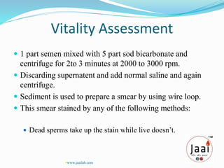 Vitality Assessment
 1 part semen mixed with 5 part sod bicarbonate and
centrifuge for 2to 3 minutes at 2000 to 3000 rpm.
 Discarding supernatent and add normal saline and again
centrifuge.
 Sediment is used to prepare a smear by using wire loop.
 This smear stained by any of the following methods:
 Dead sperms take up the stain while live doesn’t.
www.jaailab.com
 